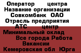 Оператор Call-центра › Название организации ­ Совкомбанк, ОАО › Отрасль предприятия ­ АТС, call-центр › Минимальный оклад ­ 35 000 - Все города Работа » Вакансии   . Кемеровская обл.,Юрга г.